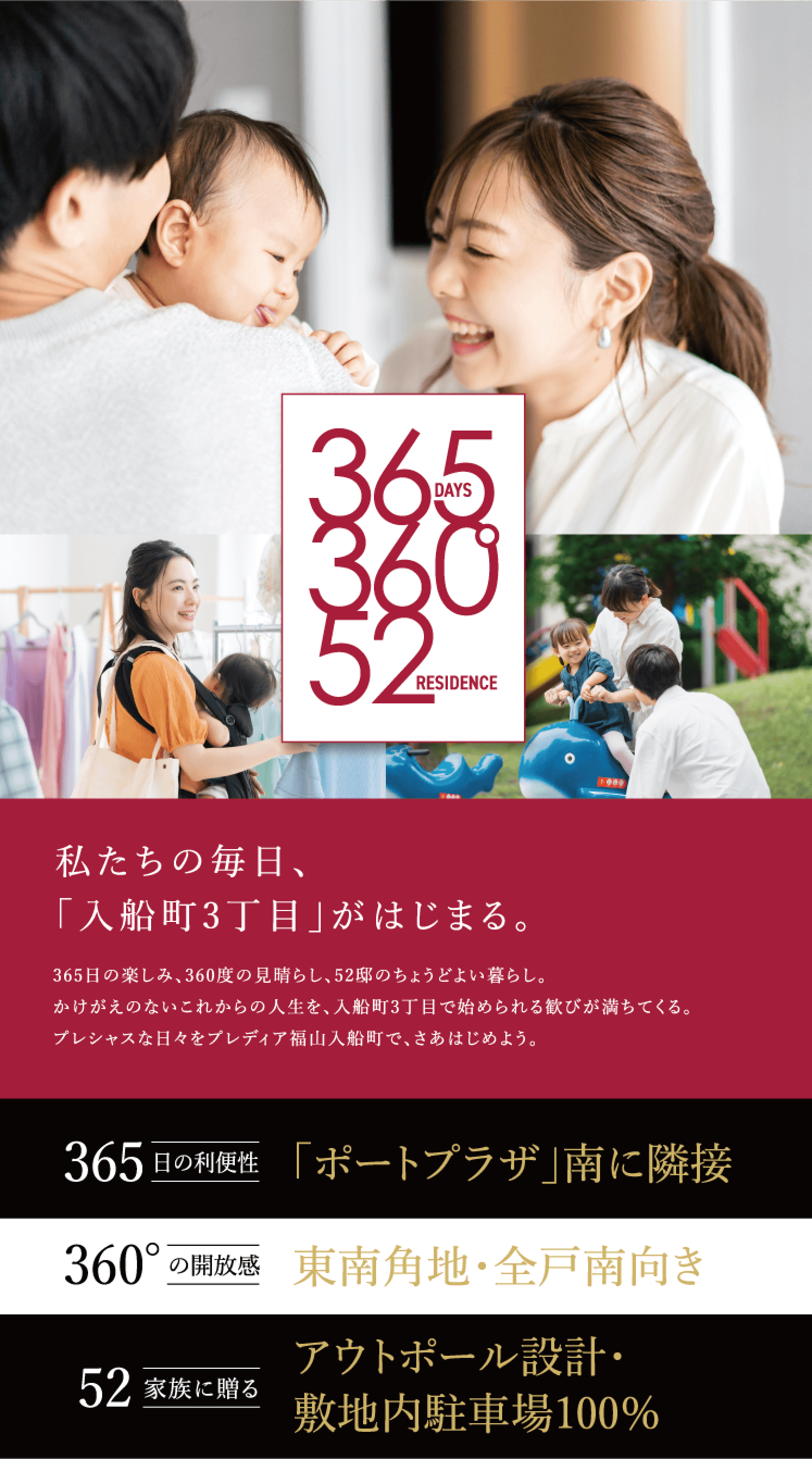 私たちの毎日、「入船町3丁目」がはじまる。365日の楽しみ、360度の見晴らし、52邸のちょうどよい暮らし。かけがえのないこれからの人生を、入船町3丁目で始められる歓びが満ちてくる。プレシャスな日々をプレディア福山入船町で、さあはじめよう。52家族に贈る360°の開放感365日の利便性アウトポール設計・敷地内駐車場100％東南角地・全戸南向き「ポートプラザ」南に隣接