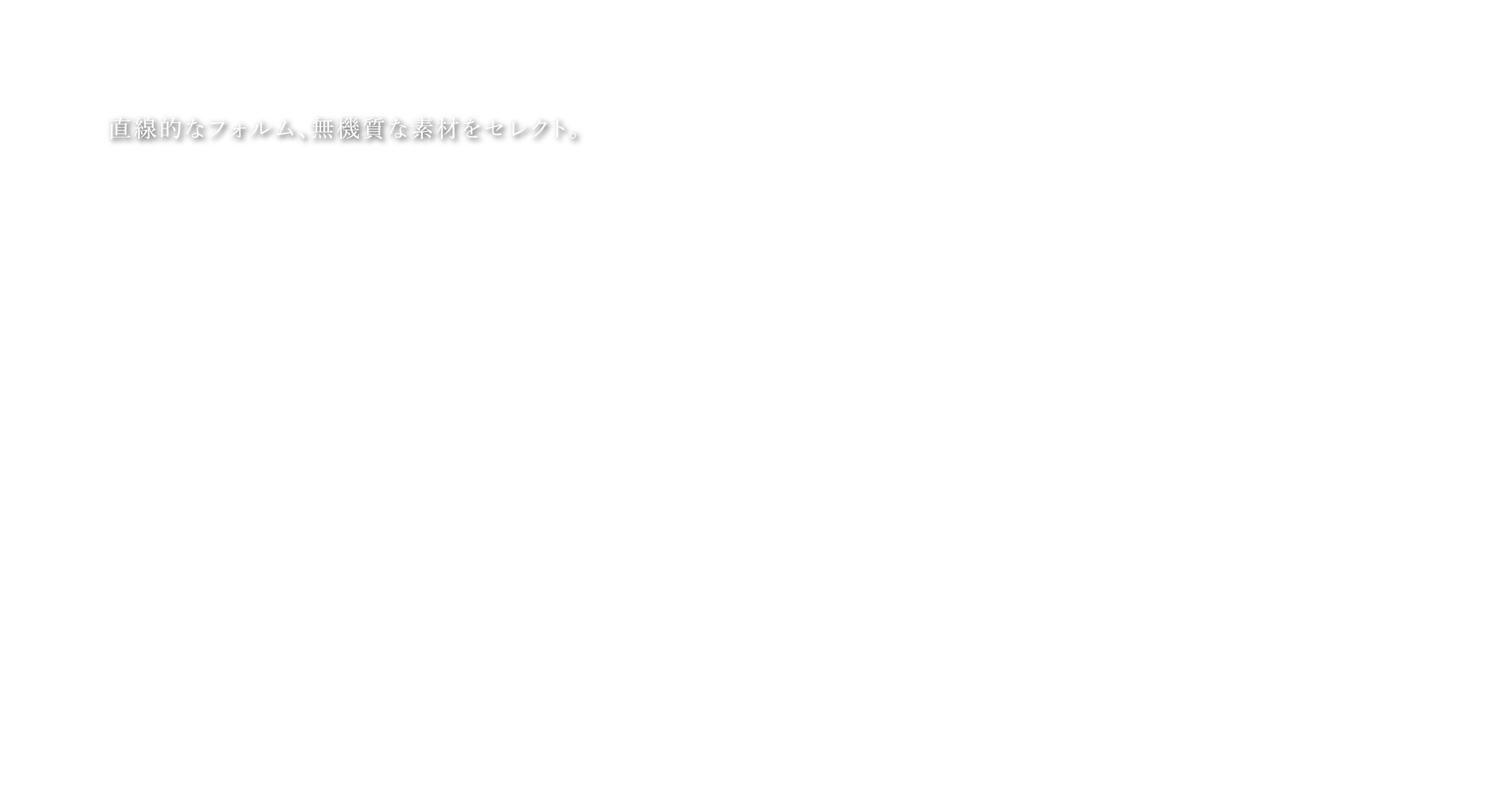 直線的なフォルム、無機質な素材をセレクト。