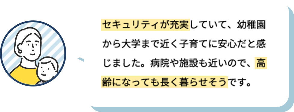 セキュリティが充実していて、幼稚園から大学まで近く子育てに安心だと感じました。病院や施設も近いので、高齢になっても長く暮らせそうです。
