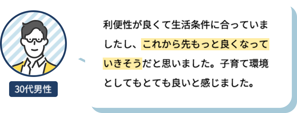 利便性が良くて生活条件に合っていましたし、これから先もっと良くなっていきそうだと思いました。子育て環境としてもとても良いと感じました。