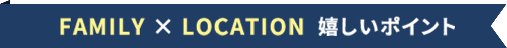 FAMILY × LOCATION 嬉しいポイント
