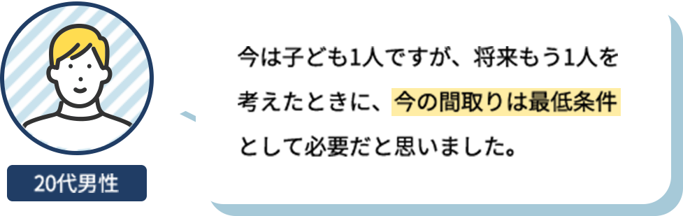 今は子ども1人ですが、将来もう1人を考えたときに、今の間取りは最低条件として必要だと思いました。