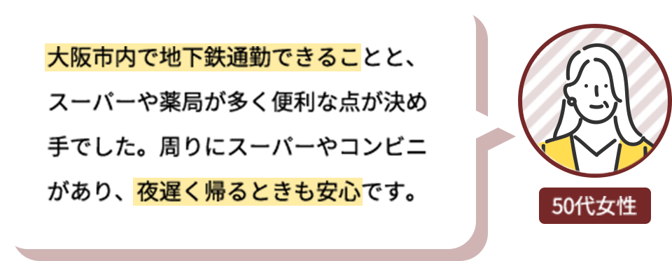 大阪市内で地下鉄通勤できることと、スーパーや薬局が多く便利な点が決め手でした。周りにスーパーやコンビニがあり、夜遅く帰るときも安心です。