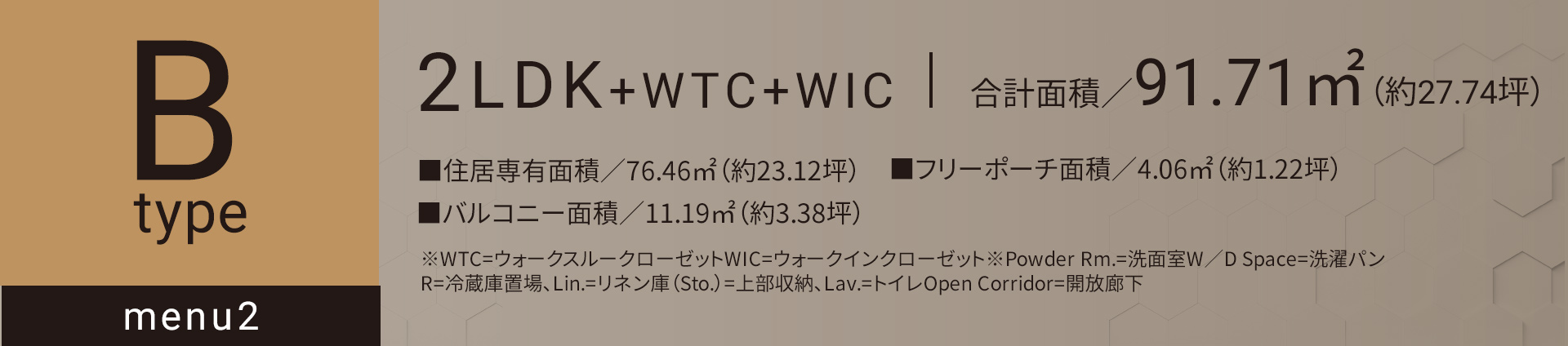 Bタイプ メニュー2 2LDK+WTC+WIC 合計面積／91.71㎡（約27.74坪）■住居専有面積／76.46㎡（約23.12坪）■バルコニー面積／11.19㎡（約3.38坪）■フリーポーチ面積／4.06㎡（約1.22坪）