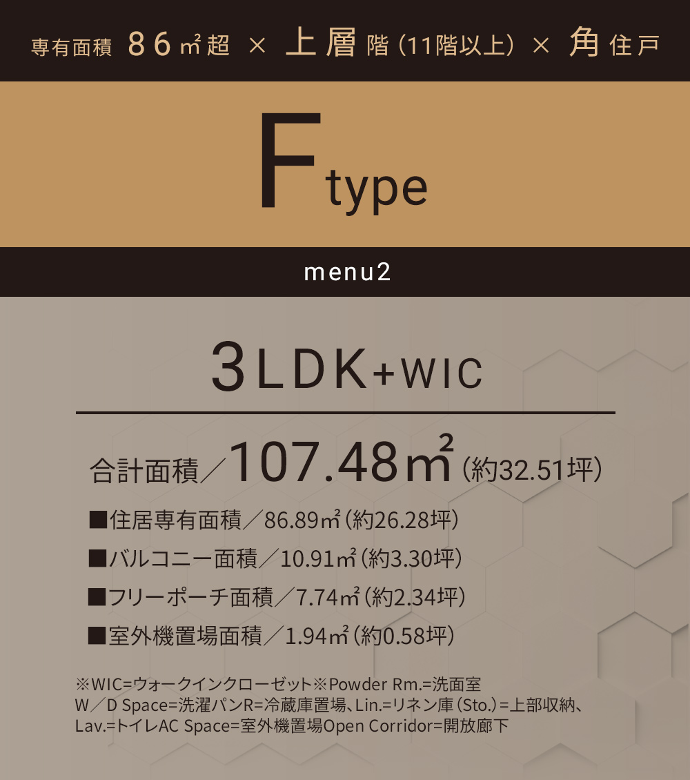Fタイプ_メニュー2 3LDK+WIC 合計面積／107.48㎡（約32.51坪）■住居専有面積／86.89㎡（約26.28坪）■バルコニー面積／10.91㎡（約3.30坪）■フリーポーチ面積／7.74㎡（約2.34坪）■室外機置場面積／1.94㎡（約0.58坪）