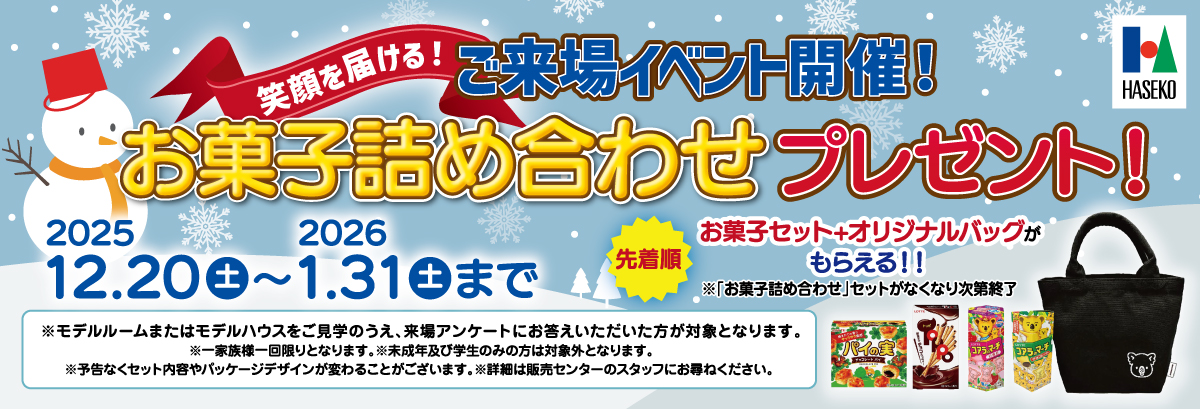笑顔を届ける！ご来場イベント開催！お菓子詰め合わせプレゼント！2025.12.20(土)～2026.1.31(土)まで 先着順 お菓子セット+オリジナルバッグがもらえる！！※「お菓子詰め合わせ」セットがなくなり次第終了 ※モデルルームまたはモデルハウスをご見学のうえ、来場アンケートにお答えいただいた方が対象となります。※一家族様一回限りとなります。※未成年及び学生のみの方は対象外となります。※予告なくセット内容やパッケージデザインが変わることがございます。※詳細は販売センターのスタッフにお尋ねください。