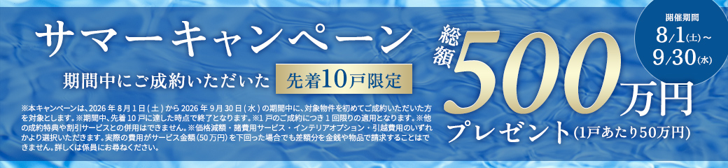 サマーキャンペーン 期間中にご成約いただいた先着10戸限定 総額500万円プレゼント(1戸あたり50万円) 開催期間 8/1(土)～9/30(水)