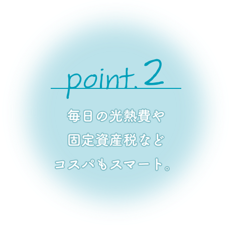 Point2 毎日の光熱費や固定資産税などコスパもスマート。