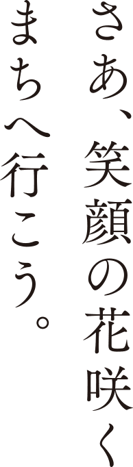 さあ、笑顔の花咲くまちへ行こう。