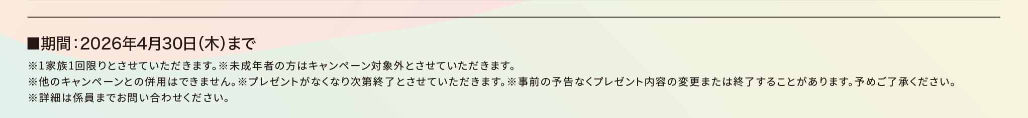 ■期間：2026年4月30日（木）まで※1家族1回限りとさせていただきます。※未成年者の方はキャンペーン対象外とさせていただきます。※他のキャンペーンとの併用はできません。※プレゼントがなくなり次第終了とさせていただきます。※事前の予告なくプレゼント内容の変更または終了することがあります。予めご了承ください。※詳細は係員までお問い合わせください。