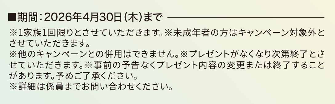 ■期間：2026年4月30日（木）まで※1家族1回限りとさせていただきます。※未成年者の方はキャンペーン対象外とさせていただきます。※他のキャンペーンとの併用はできません。※プレゼントがなくなり次第終了とさせていただきます。※事前の予告なくプレゼント内容の変更または終了することがあります。予めご了承ください。※詳細は係員までお問い合わせください。