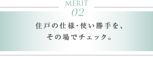 MERIT 02　住戸の仕様・使い勝手を、その場でチェック。