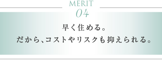 MERIT 04　早く住める。だから、コストやリスクも抑えられる。
